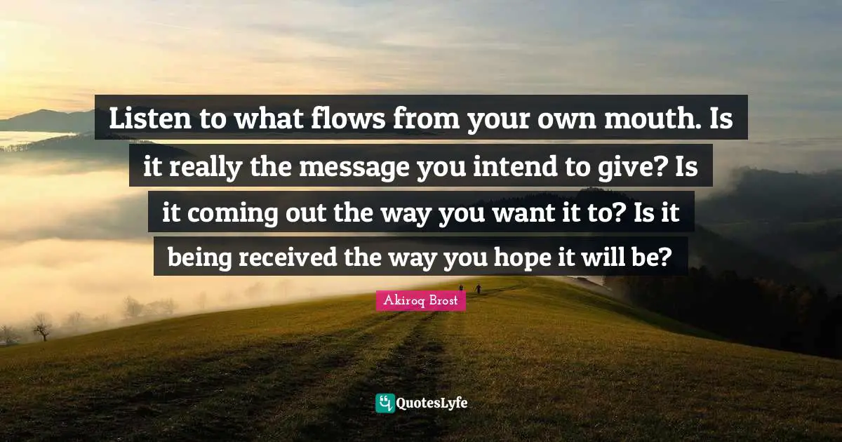 Listen to what flows from your own mouth. Is it really the message you intend to give? Is it coming out the way you want it to? Is it being received the way you hope it will be?