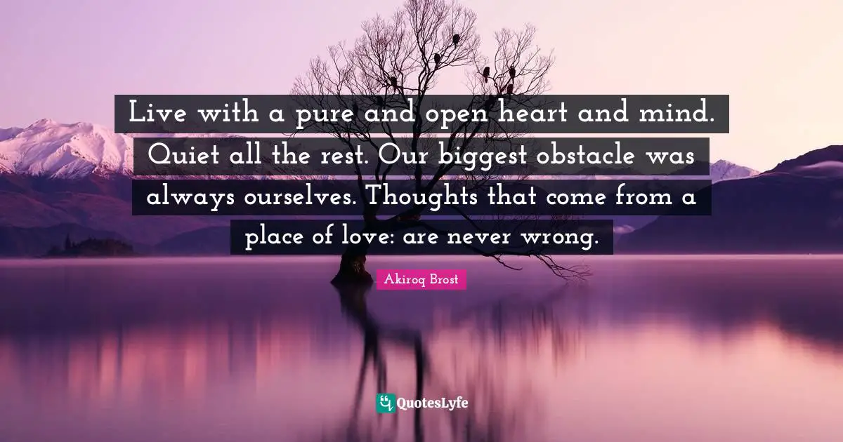 Inpsirational Quotes: "Live with a pure and open heart and mind. Quiet all the rest. Our biggest obstacle was always ourselves. Thoughts that come from a place of love: are never wrong."