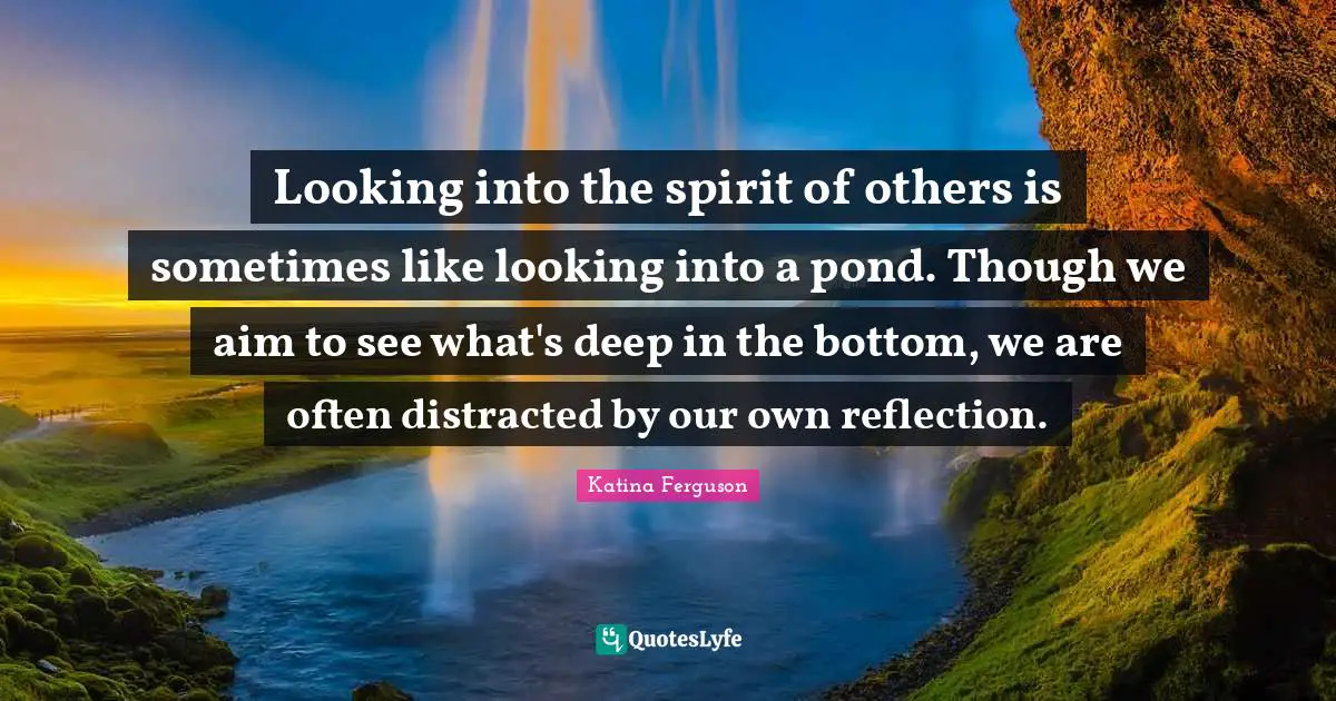 Looking into the spirit of others is sometimes like looking into a pond. Though we aim to see what's deep in the bottom, we are often distracted by our own reflection.