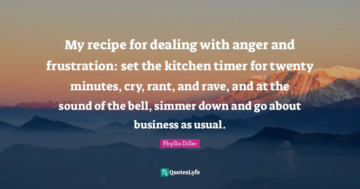 My recipe for dealing with anger and frustration: set the kitchen timer for twenty minutes, cry, rant, and rave, and at the sound of the bell, simmer down and go about business as usual.