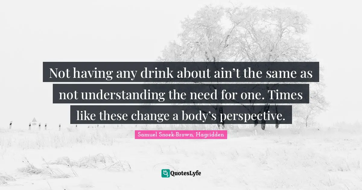 Literary Fiction Quotes: "Not having any drink about ain’t the same as not understanding the need for one. Times like these change a body’s perspective."