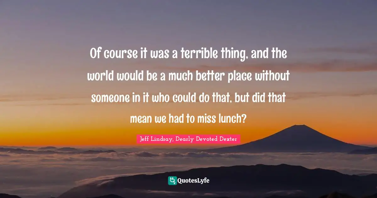 Of course it was a terrible thing, and the world would be a much better place without someone in it who could do that, but did that mean we had to miss lunch?