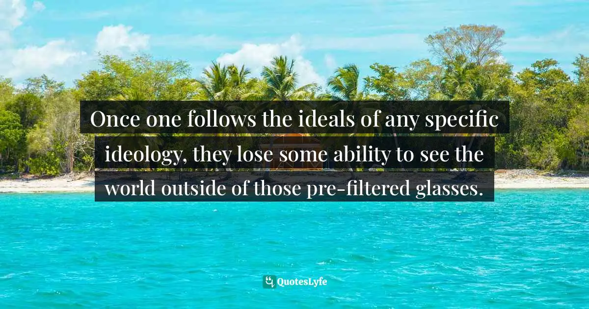 Once one follows the ideals of any specific ideology, they lose some ability to see the world outside of those pre-filtered glasses.