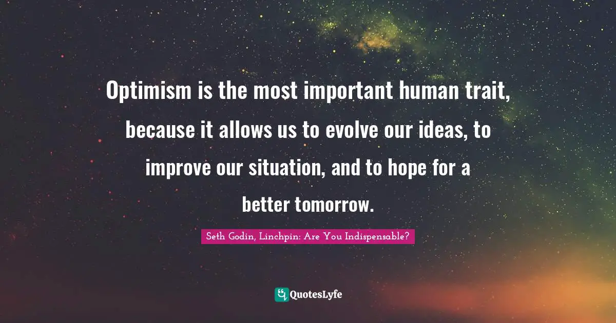 Optimism is the most important human trait, because it allows us to evolve our ideas, to improve our situation, and to hope for a better tomorrow.