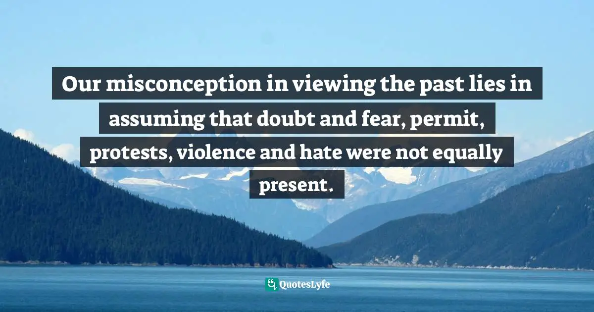 Barbara W. Tuchman, The Proud Tower: A Portrait Of The World Before The War, 1890-1914 Quotes: "Our misconception in viewing the past lies in assuming that doubt and fear, permit, protests, violence and hate were not equally present."