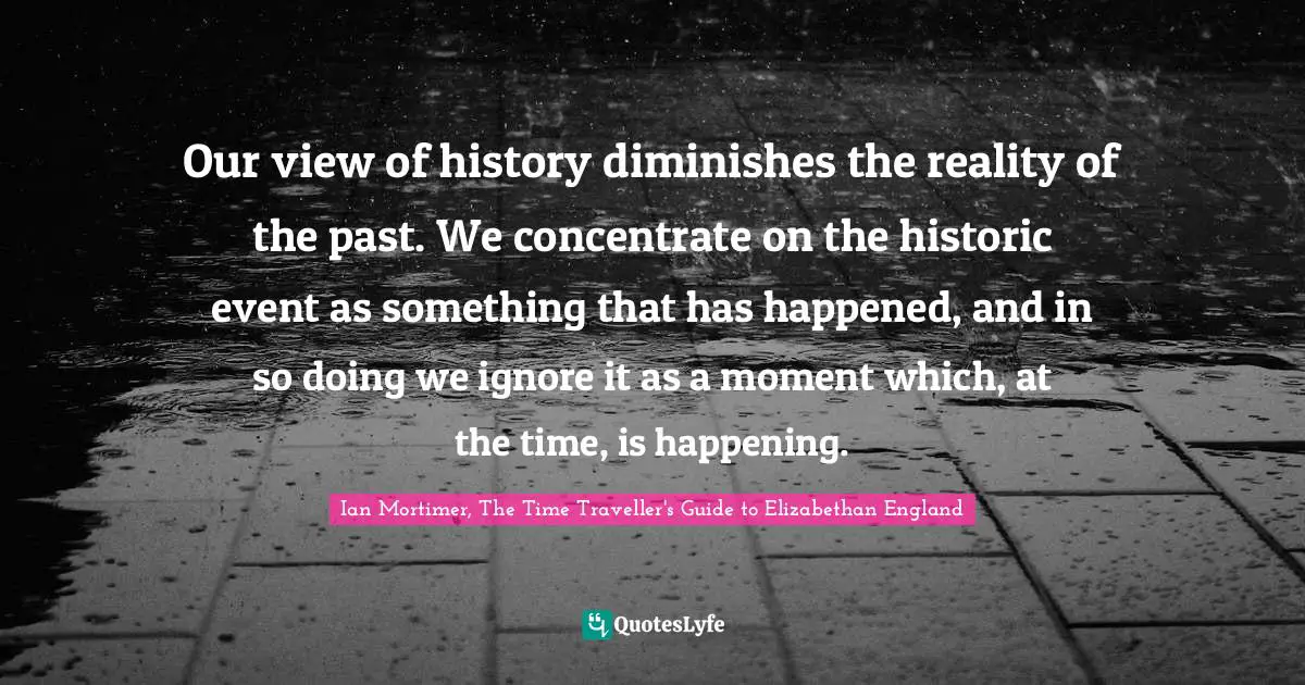 Our view of history diminishes the reality of the past. We concentrate on the historic event as something that has happened, and in so doing we ignore it as a moment which, at the time, is happening.