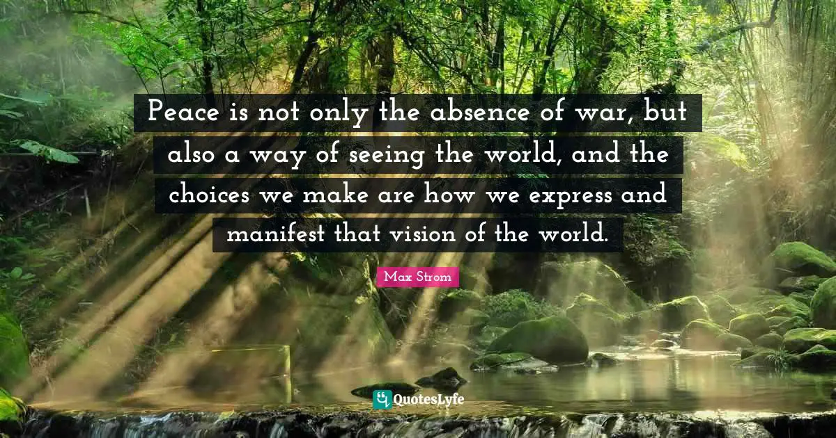 Peace is not only the absence of war, but also a way of seeing the world, and the choices we make are how we express and manifest that vision of the world.