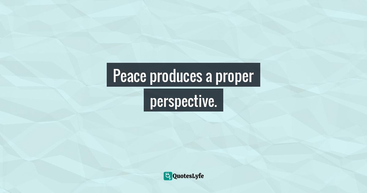 Peace produces a proper perspective.