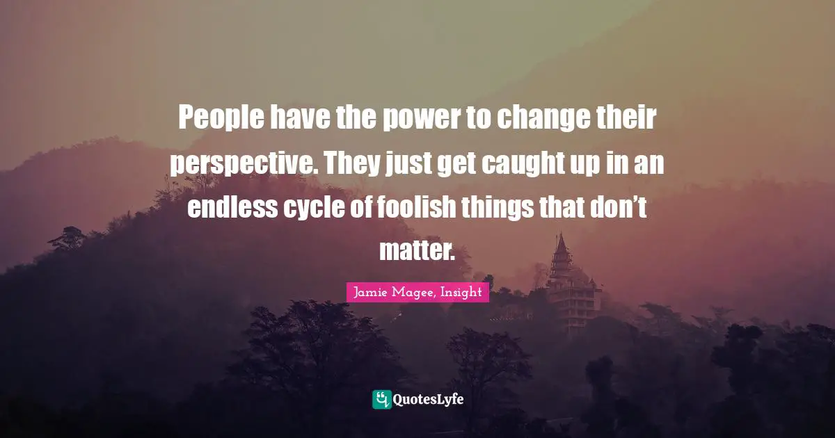 People have the power to change their perspective. They just get caught up in an endless cycle of foolish things that don’t matter.