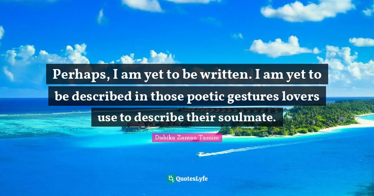 Perhaps, I am yet to be written. I am yet to be described in those poetic gestures lovers use to describe their soulmate.