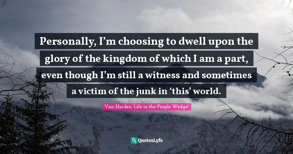 Personally, I’m choosing to dwell upon the glory of the kingdom of which I am a part, even though I’m still a witness and sometimes a victim of the junk in ‘this’ world.