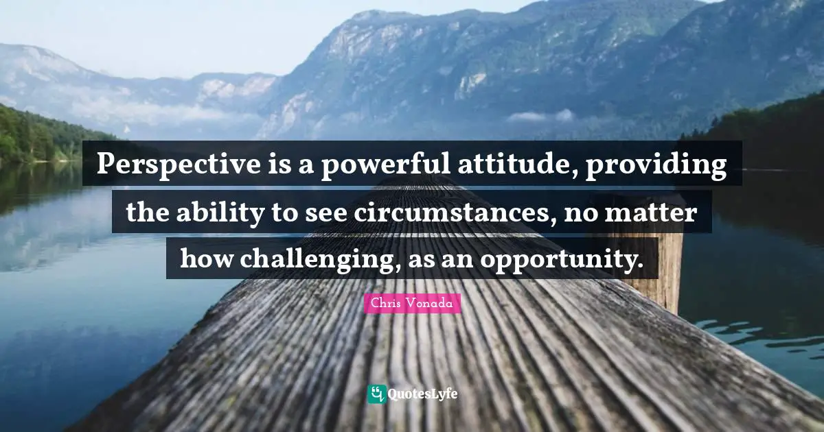 Perspective is a powerful attitude, providing the ability to see circumstances, no matter how challenging, as an opportunity.