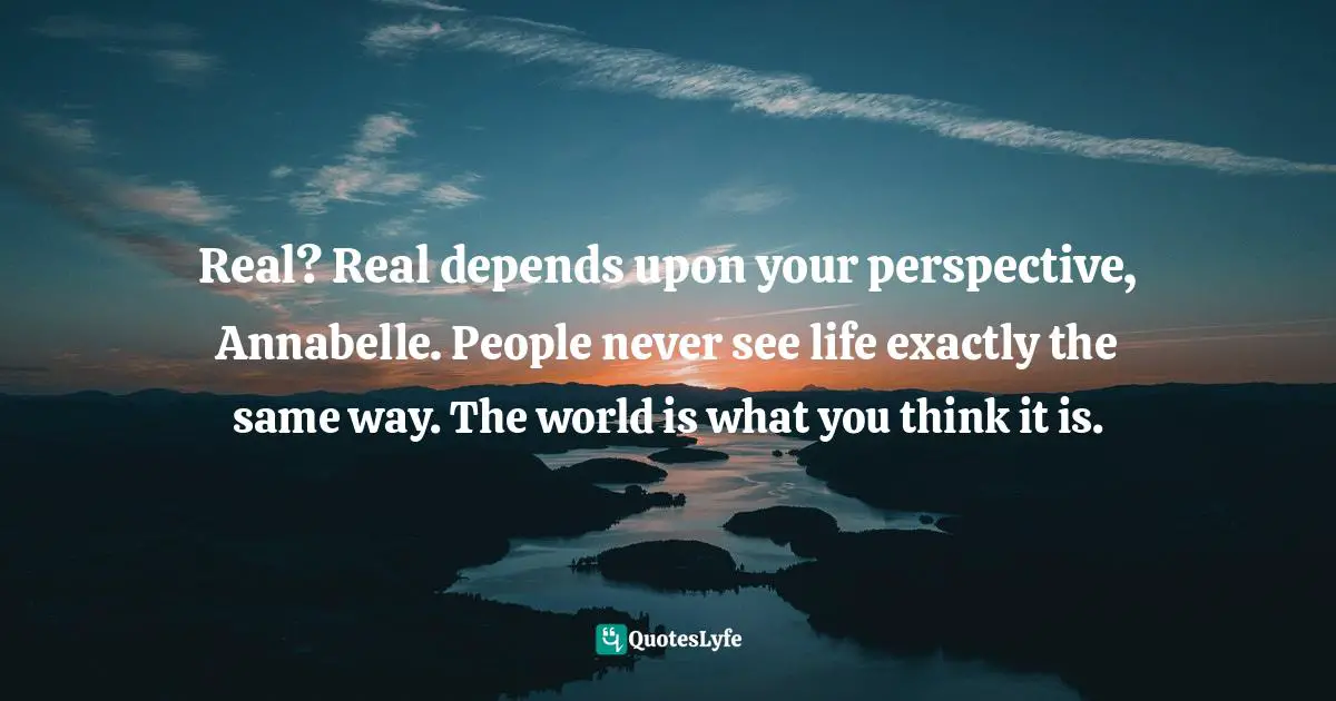 Real? Real depends upon your perspective, Annabelle. People never see life exactly the same way. The world is what you think it is.