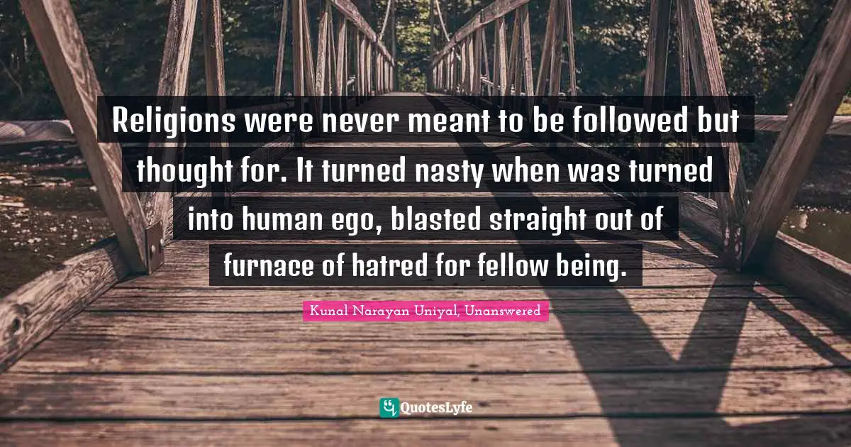 Religions were never meant to be followed but thought for. It turned nasty when was turned into human ego, blasted straight out of furnace of hatred for fellow being.