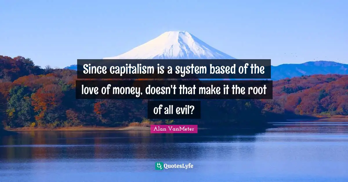 Since capitalism is a system based of the love of money, doesn't that make it the root of all evil?