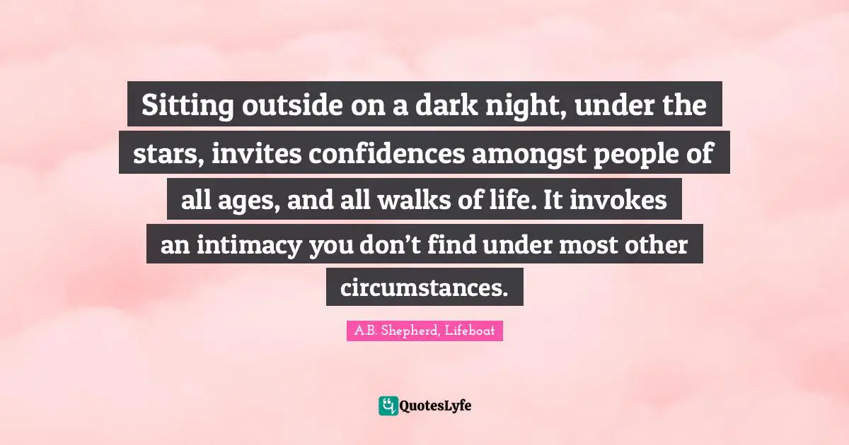Sitting outside on a dark night, under the stars, invites confidences amongst people of all ages, and all walks of life. It invokes an intimacy you don’t find under most other circumstances.