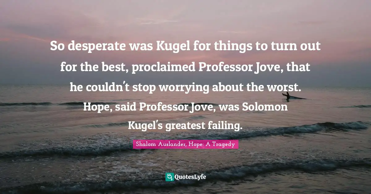 So desperate was Kugel for things to turn out for the best, proclaimed Professor Jove, that he couldn't stop worrying about the worst. Hope, said Professor Jove, was Solomon Kugel's greatest failing.