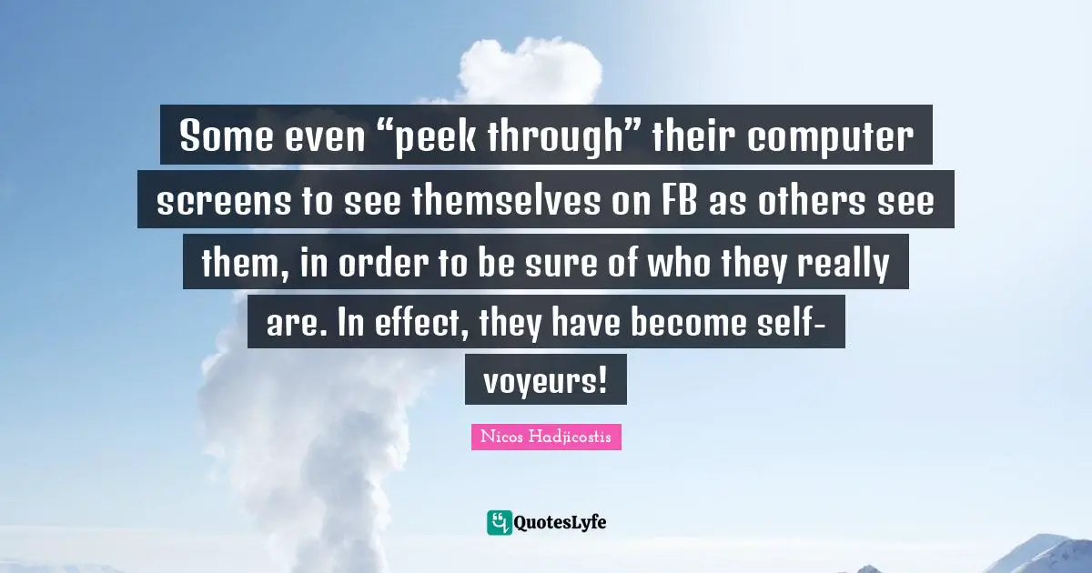 Some even “peek through” their computer screens to see themselves on FB as others see them, in order to be sure of who they really are. In effect, they have become self-voyeurs!