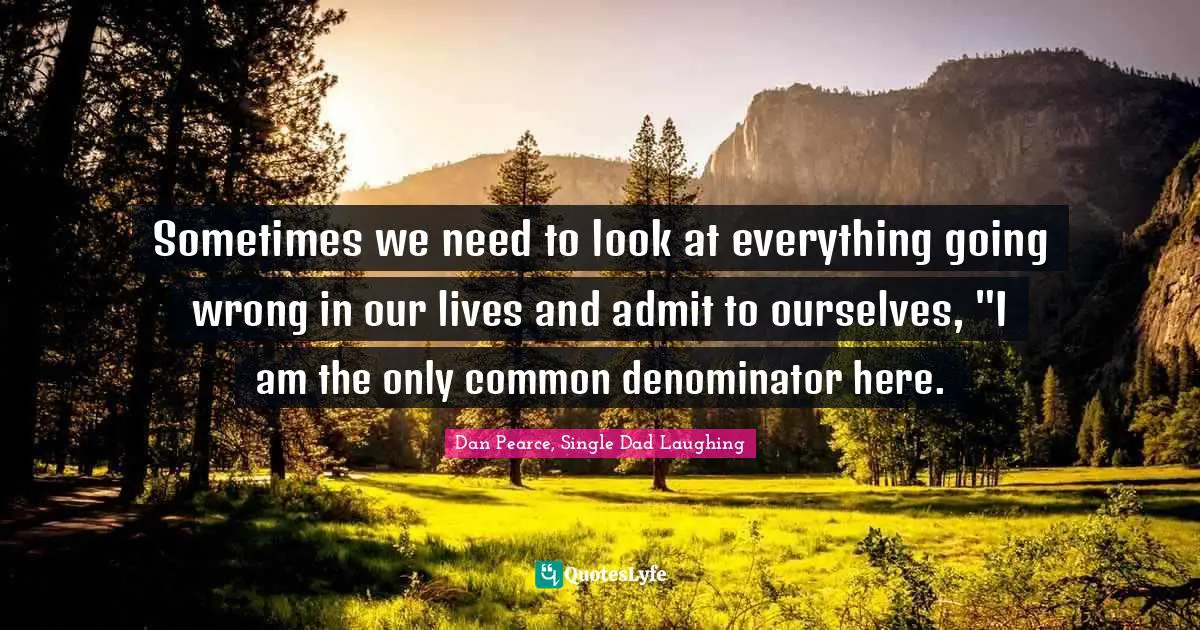 Sometimes we need to look at everything going wrong in our lives and admit to ourselves, "I am the only common denominator here.