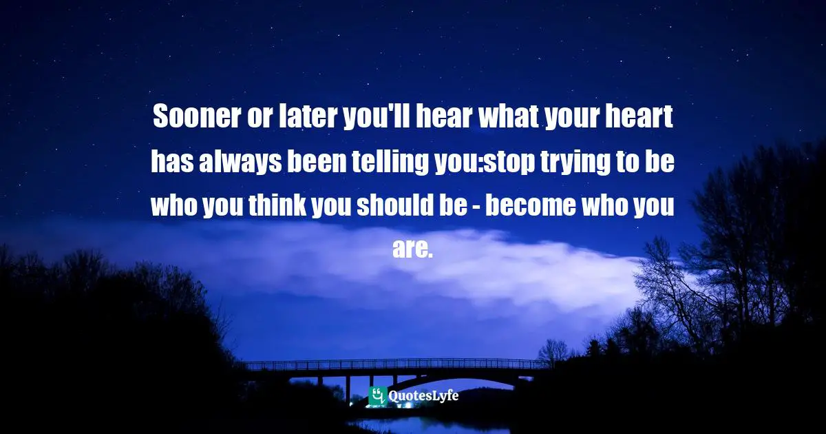Sooner or later you'll hear what your heart has always been telling you:stop trying to be who you think you should be - become who you are.