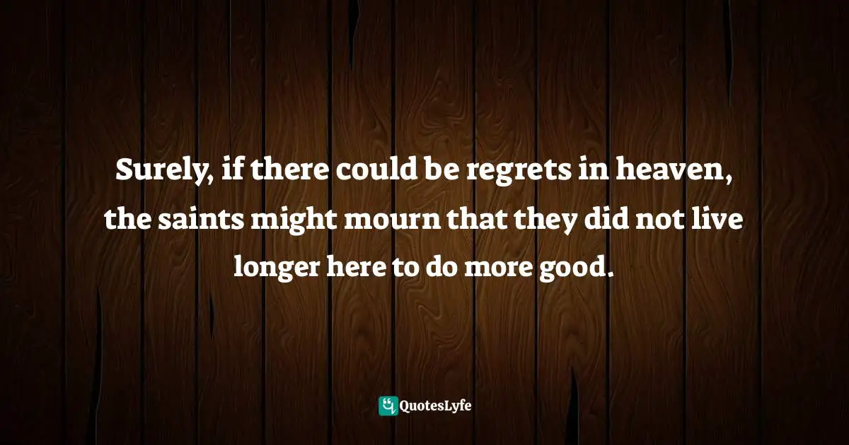 Surely, if there could be regrets in heaven, the saints might mourn that they did not live longer here to do more good.