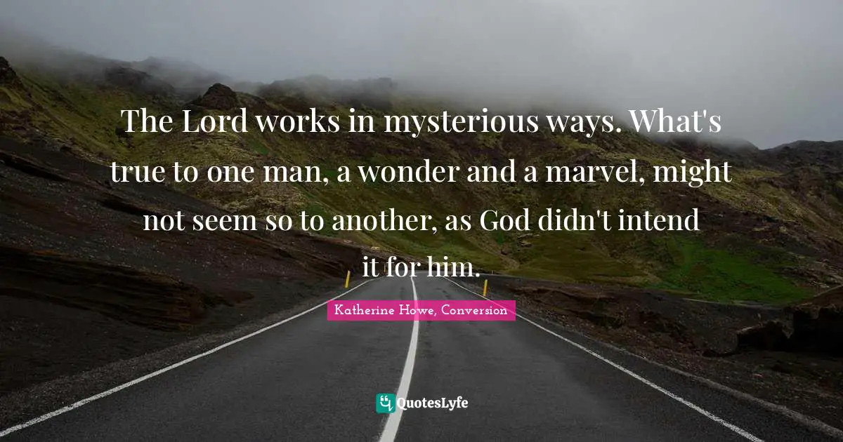 Katherine Howe Quotes: "The Lord works in mysterious ways. What's true to one man, a wonder and a marvel, might not seem so to another, as God didn't intend it for him."