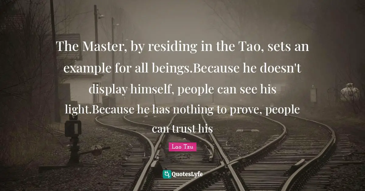 The Master, by residing in the Tao, sets an example for all beings.Because he doesn't display himself, people can see his light.Because he has nothing to prove, people can trust his