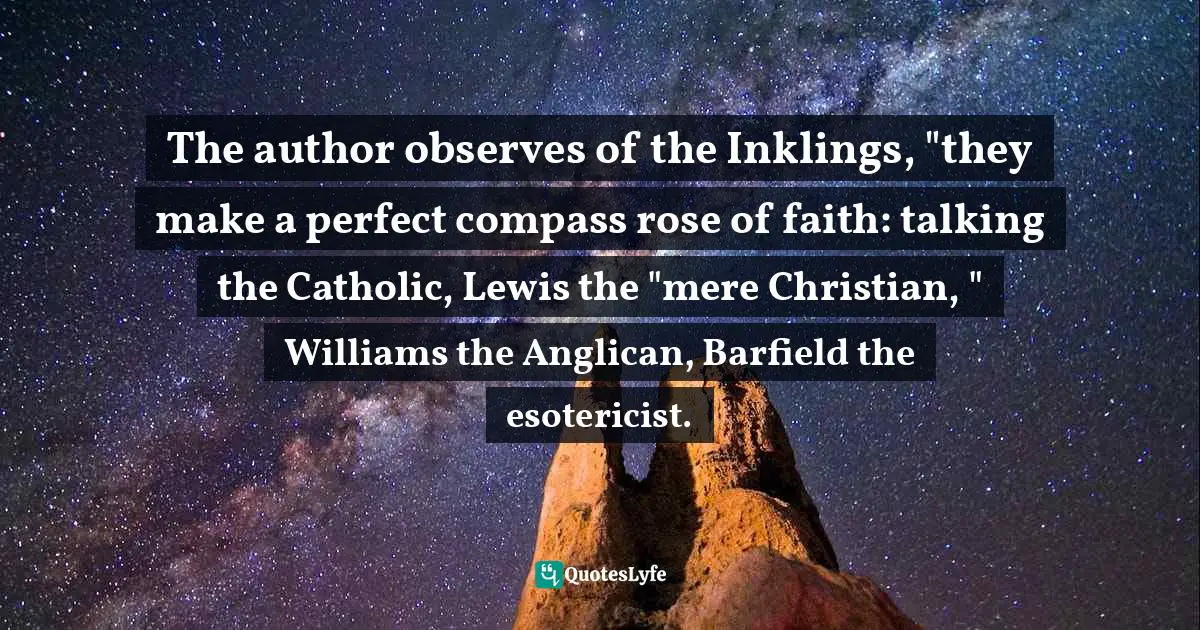 Charles   Williams Quotes: "The author observes of the Inklings, "they make a perfect compass rose of faith: talking the Catholic, Lewis the "mere Christian, " Williams the Anglican, Barfield the esotericist."
