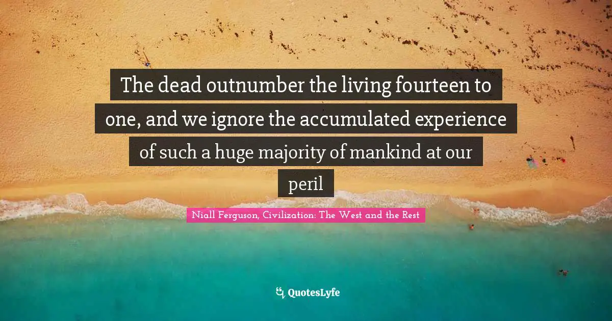 The dead outnumber the living fourteen to one, and we ignore the accumulated experience of such a huge majority of mankind at our peril