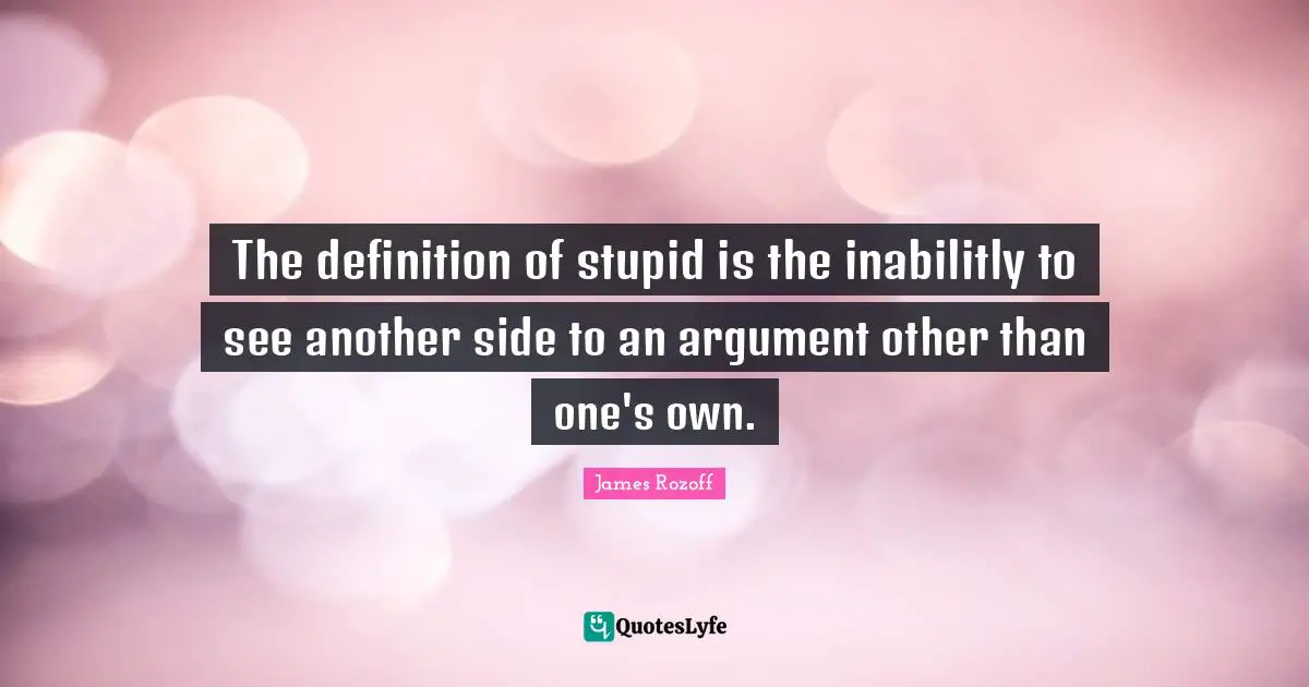 The definition of stupid is the inabilitly to see another side to an argument other than one's own.