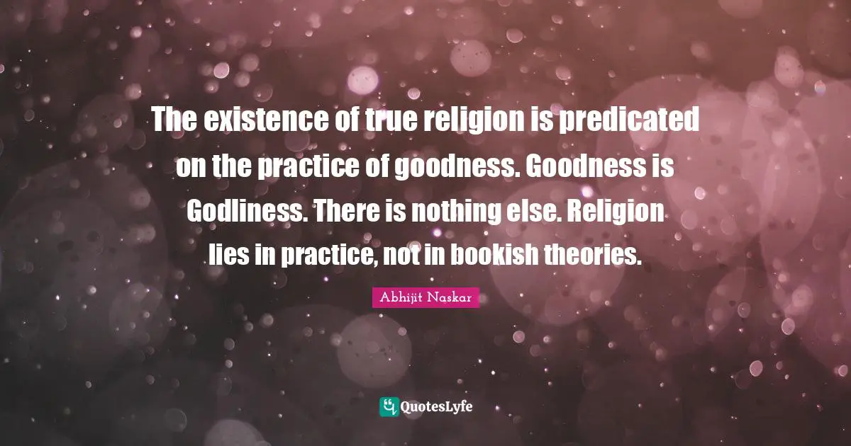 True Religion Quotes: "The existence of true religion is predicated on the practice of goodness. Goodness is Godliness. There is nothing else. Religion lies in practice, not in bookish theories."