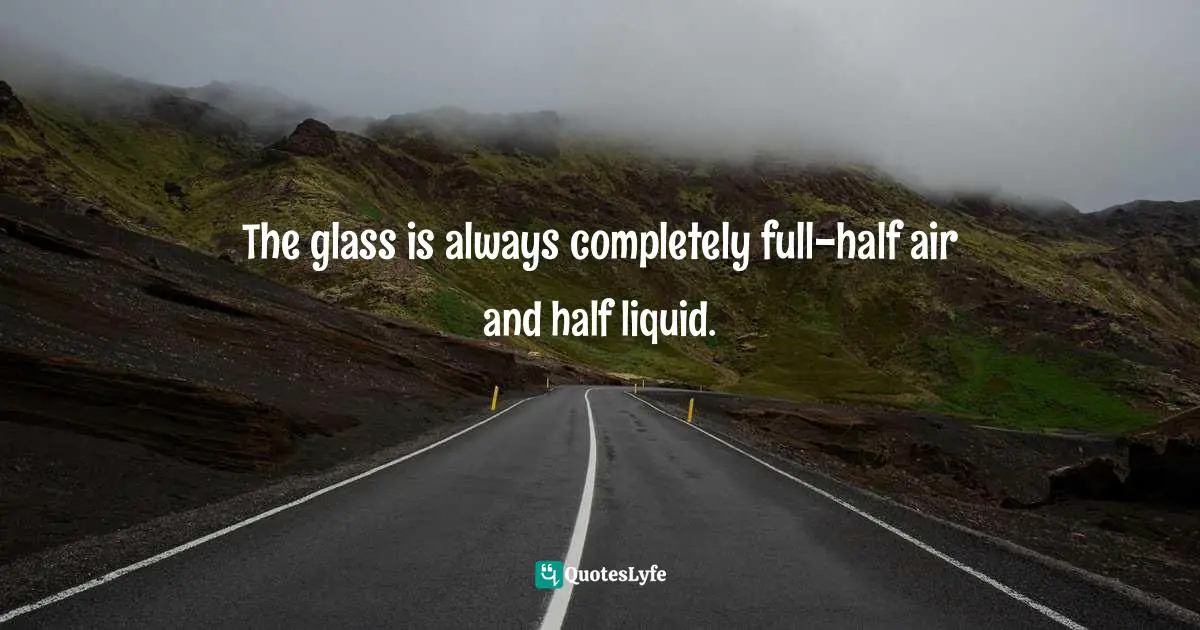 The glass is always completely full-half air and half liquid.