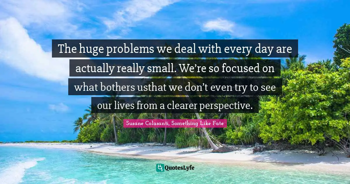 The huge problems we deal with every day are actually really small. We’re so focused on what bothers usthat we don’t even try to see our lives from a clearer perspective.
