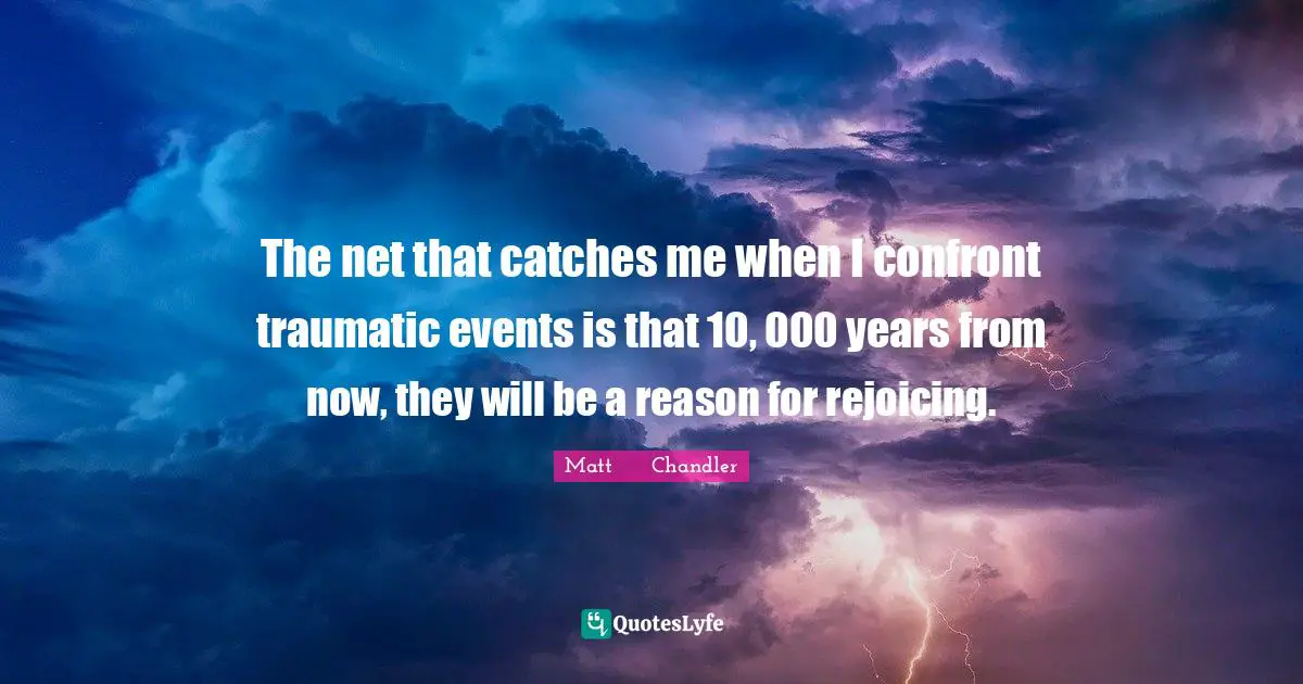 The net that catches me when I confront traumatic events is that 10, 000 years from now, they will be a reason for rejoicing.