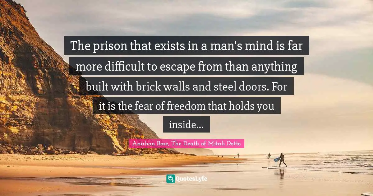 The prison that exists in a man's mind is far more difficult to escape from than anything built with brick walls and steel doors. For it is the fear of freedom that holds you inside...