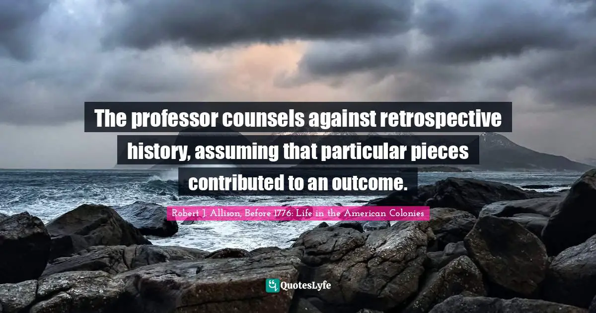 The professor counsels against retrospective history, assuming that particular pieces contributed to an outcome.