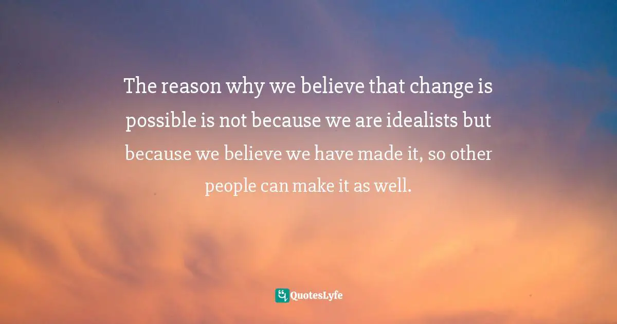 The reason why we believe that change is possible is not because we are idealists but because we believe we have made it, so other people can make it as well.