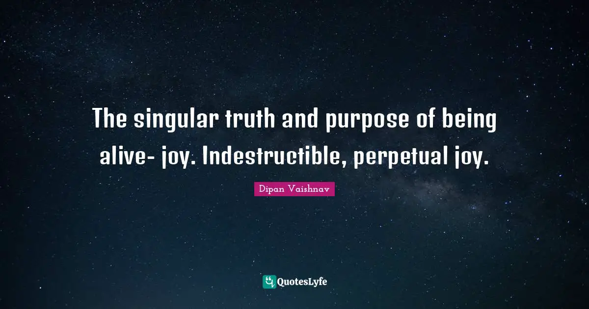The singular truth and purpose of being alive- joy. Indestructible, perpetual joy.