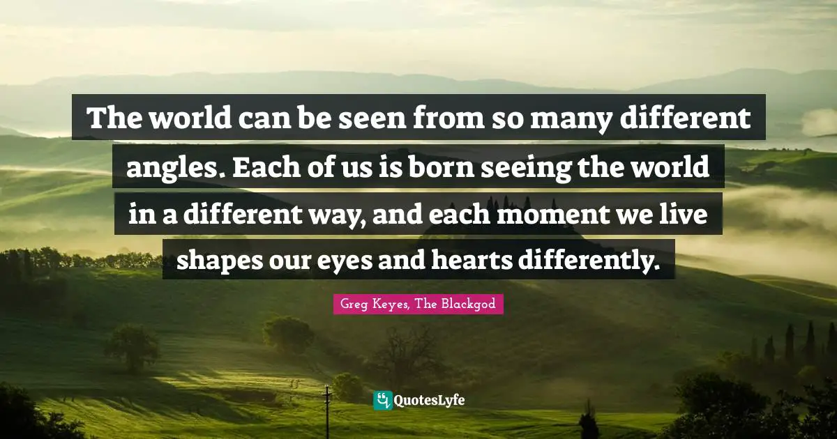 The world can be seen from so many different angles. Each of us is born seeing the world in a different way, and each moment we live shapes our eyes and hearts differently.