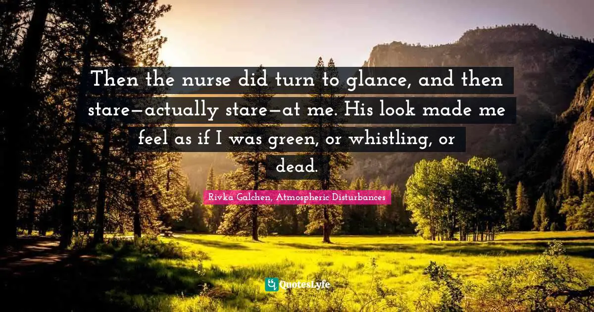 Then the nurse did turn to glance, and then stare—actually stare—at me. His look made me feel as if I was green, or whistling, or dead.