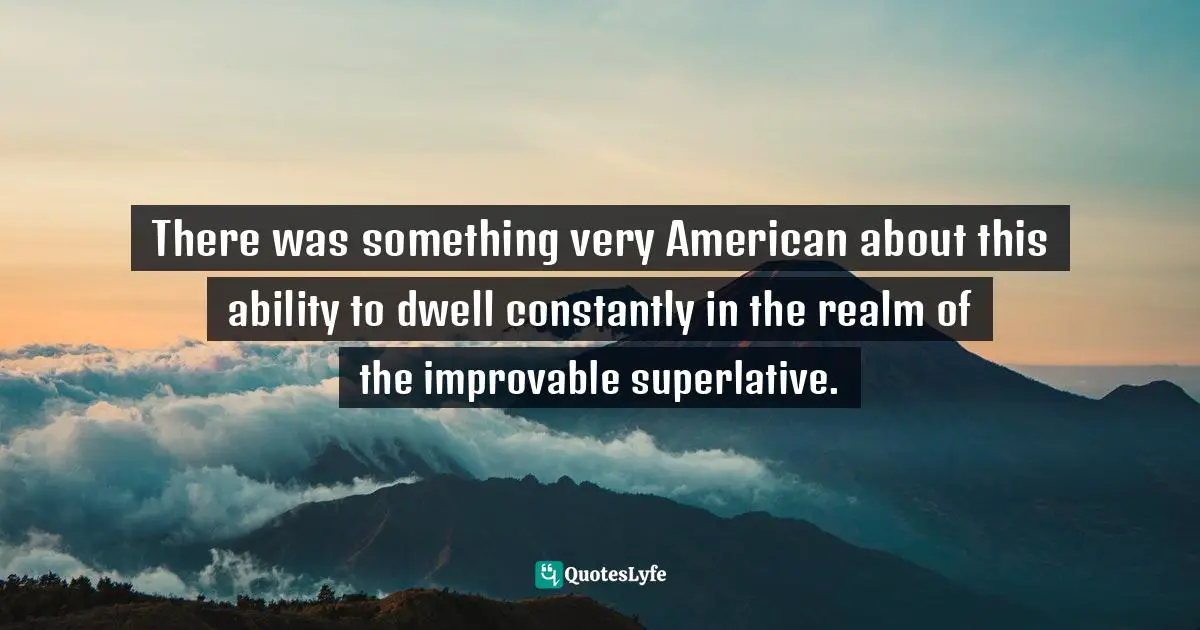 There was something very American about this ability to dwell constantly in the realm of the improvable superlative.