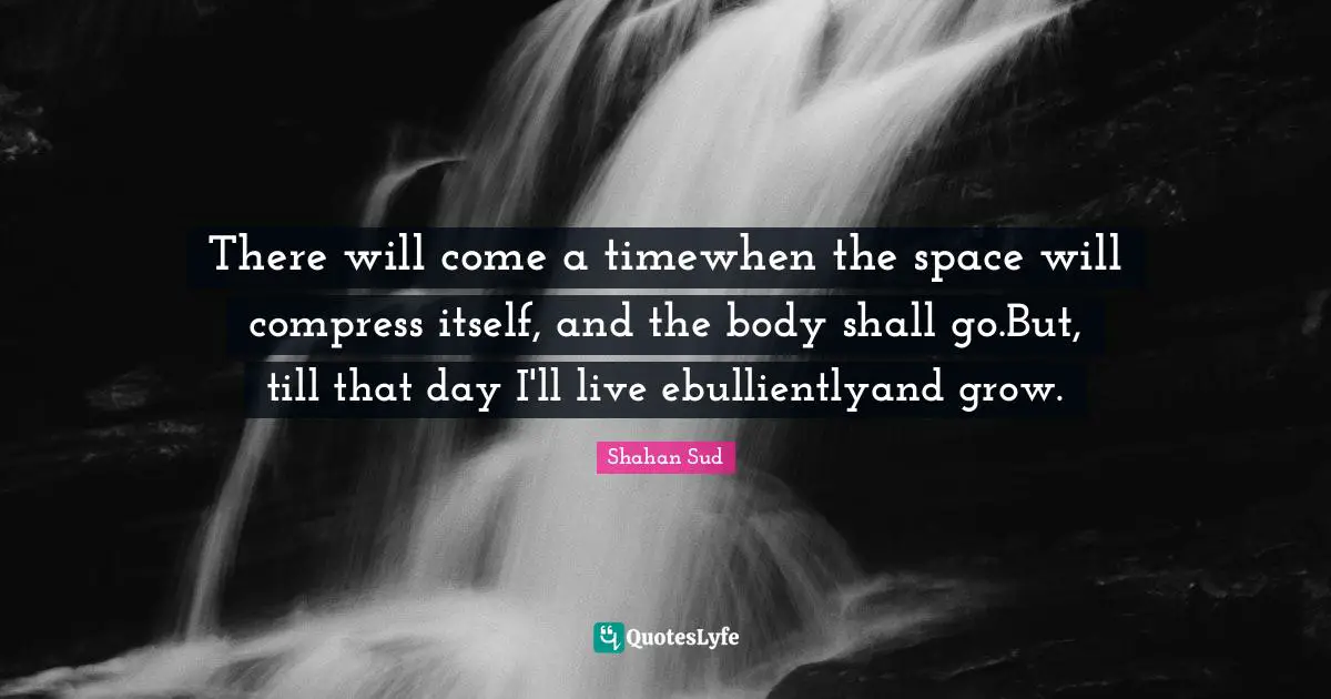 There will come a timewhen the space will compress itself, and the body shall go.But, till that day I'll live ebullientlyand grow.
