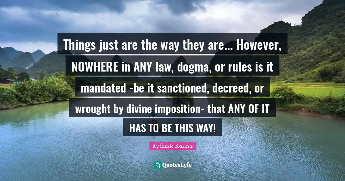Plain Truth Quotes: "Things just are the way they are... However, NOWHERE in ANY law, dogma, or rules is it mandated -be it sanctioned, decreed, or wrought by divine imposition- that ANY OF IT HAS TO BE THIS WAY!"