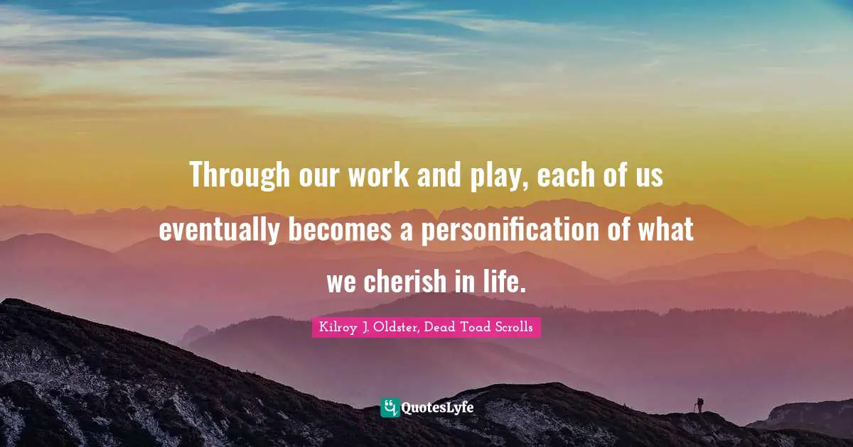 Through our work and play, each of us eventually becomes a personification of what we cherish in life.