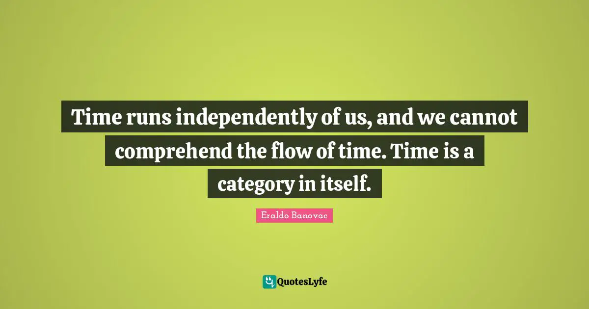 Time runs independently of us, and we cannot comprehend the flow of time. Time is a category in itself.