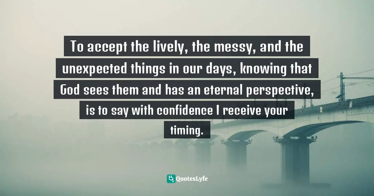 Emily P. Freeman, Grace For The Good Girl: Letting Go Of The Try-Hard Life Quotes: "To accept the lively, the messy, and the unexpected things in our days, knowing that God sees them and has an eternal perspective, is to say with confidence I receive your timing."