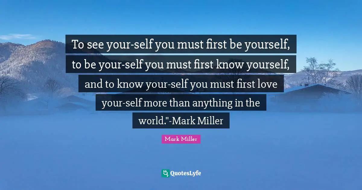 To see your-self you must first be yourself, to be your-self you must first know yourself, and to know your-self you must first love your-self more than anything in the world."-Mark Miller