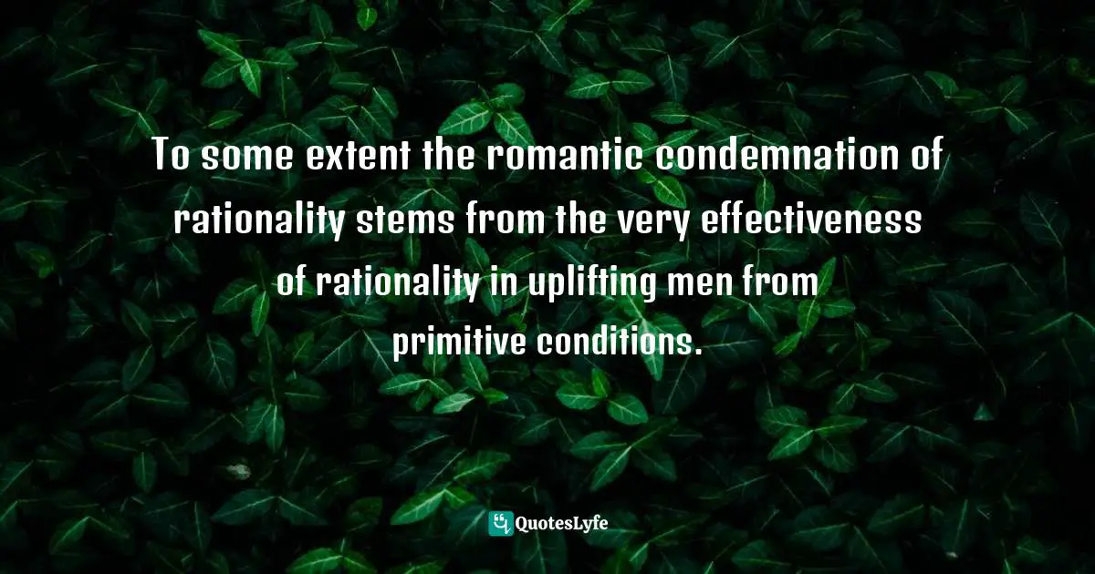 To some extent the romantic condemnation of rationality stems from the very effectiveness of rationality in uplifting men from primitive conditions.