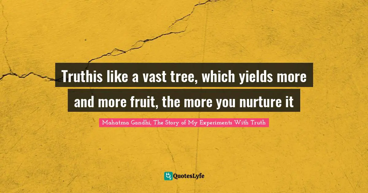 Mahatma Gandhi, The Story of My Experiments With Truth Quotes: Truthis like a vast tree, which yields more and more fruit, the more you nurture it