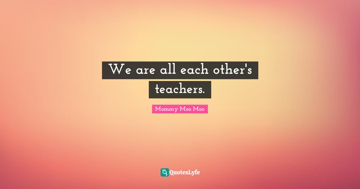 Mommy Moo Moo Quotes: "We are all each other's teachers."